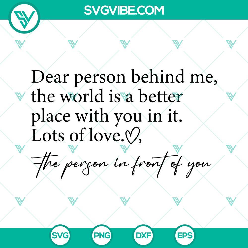 dear-person-behind-me-svg-be-kind-svg-the-world-is-a-better-place-with-you-in-it-svg-lots-of-love-svg-the-person-in-front-of-you-svg-3-mockup.jpg Inspirational SVG design with text "Dear person behind me, be kind. The world is a better place." Encouraging positivity and kindness.